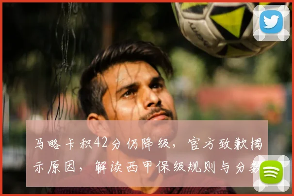 马略卡积42分仍降级,官方致歉揭示原因,解读西甲保级规则与分数线