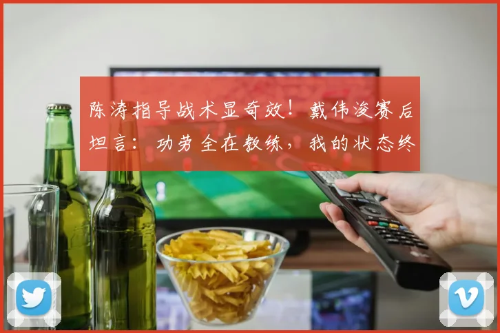 陈涛指导战术显奇效！戴伟浚赛后坦言：功劳全在教练，我的状态终于回来了