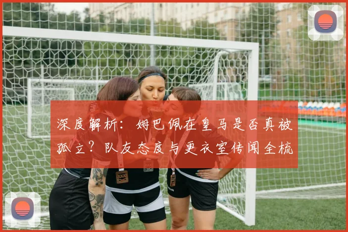 深度解析:姆巴佩在皇马是否真被孤立?队友态度与更衣室传闻全梳理