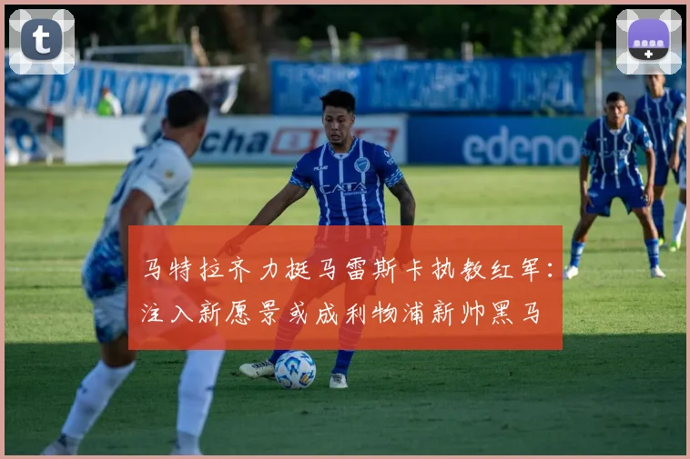 马特拉齐力挺马雷斯卡执教红军：注入新愿景或成利物浦新帅黑马