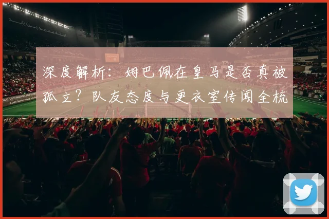 深度解析：姆巴佩在皇马是否真被孤立？队友态度与更衣室传闻全梳理