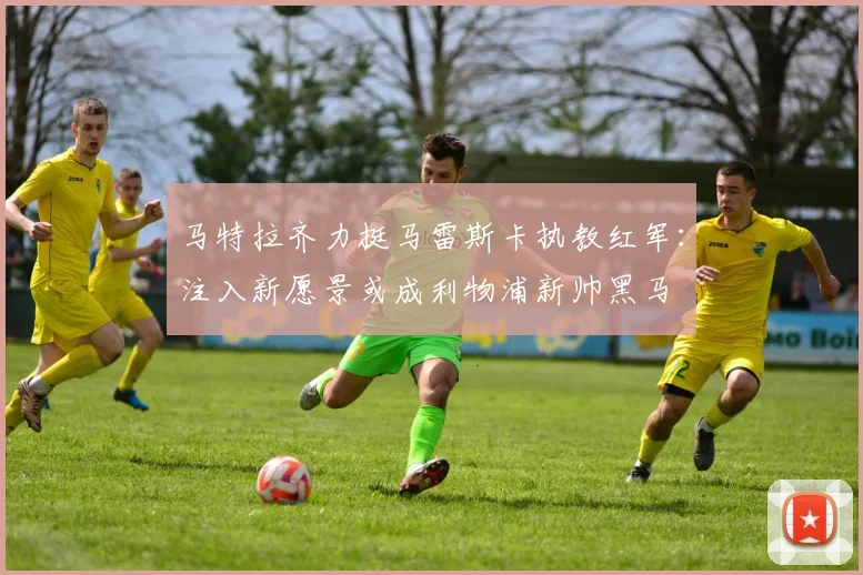 马特拉齐力挺马雷斯卡执教红军:注入新愿景或成利物浦新帅黑马