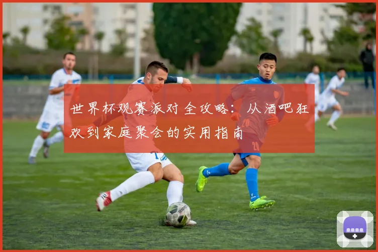 世界杯观赛派对全攻略：从酒吧狂欢到家庭聚会的实用指南