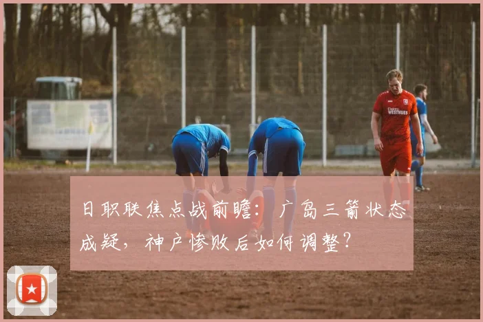 日职联焦点战前瞻:广岛三箭状态成疑,神户惨败后如何调整?