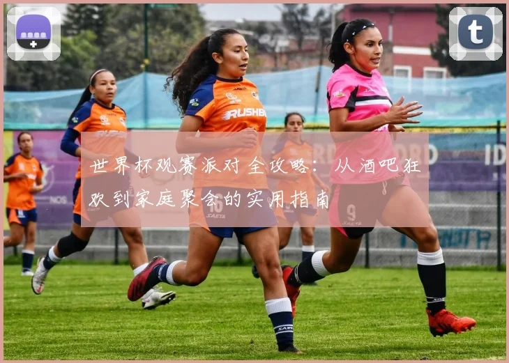 世界杯观赛派对全攻略:从酒吧狂欢到家庭聚会的实用指南