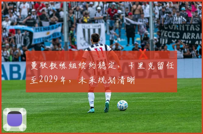 曼联教练组续约稳定，卡里克留任至2029年，未来规划清晰