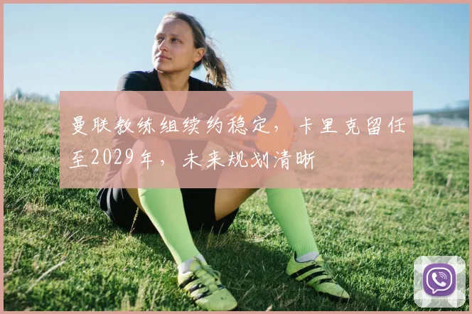 曼联教练组续约稳定,卡里克留任至2029年,未来规划清晰