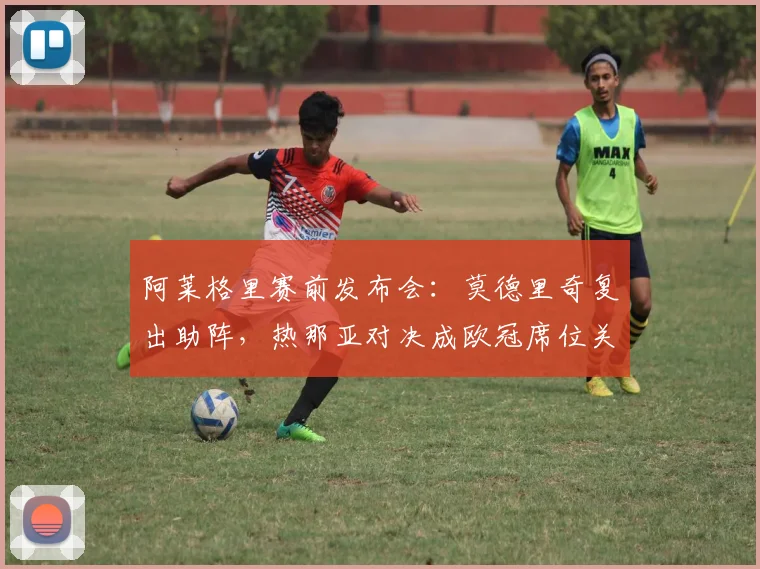 阿莱格里赛前发布会:莫德里奇复出助阵,热那亚对决成欧冠席位关键战